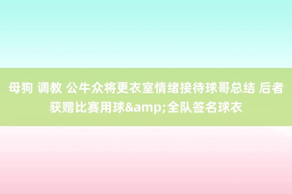 母狗 调教 公牛众将更衣室情绪接待球哥总结 后者获赠比赛用球&全队签名球衣