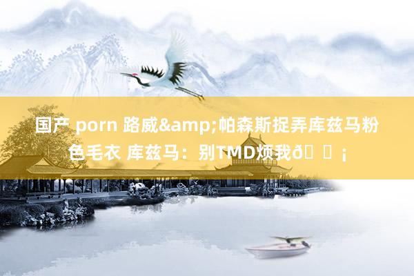 国产 porn 路威&帕森斯捉弄库兹马粉色毛衣 库兹马：别TMD烦我😡