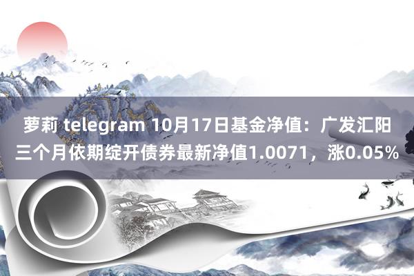 萝莉 telegram 10月17日基金净值：广发汇阳三个月依期绽开债券最新净值1.0071，涨0.05%