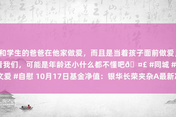 和学生的爸爸在他家做爱，而且是当着孩子面前做爱，太刺激了，孩子完全不看我们，可能是年龄还小什么都不懂吧🤣 #同城 #文爱 #自慰 10月17日基金净值：银华长荣夹杂A最新净值1.0085，跌0.82%