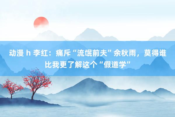 动漫 h 李红：痛斥“流氓前夫”余秋雨，莫得谁比我更了解这个“假道学”