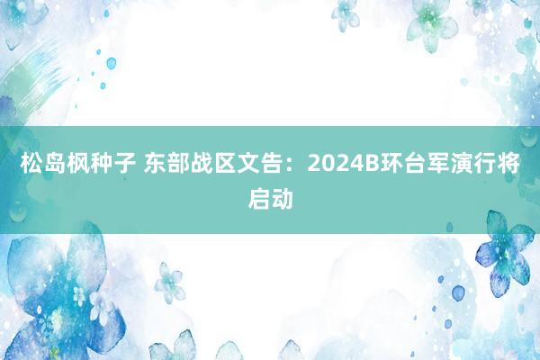 松岛枫种子 东部战区文告：2024B环台军演行将启动