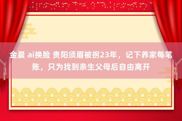 金晨 ai换脸 贵阳须眉被拐23年，记下养家每笔账，只为找到亲生父母后自由离开