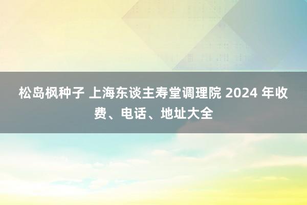 松岛枫种子 上海东谈主寿堂调理院 2024 年收费、电话、地址大全