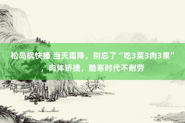 松岛枫快播 当天霜降，别忘了“吃3菜3肉3果”，肉体矫捷，酷寒时代不耐劳