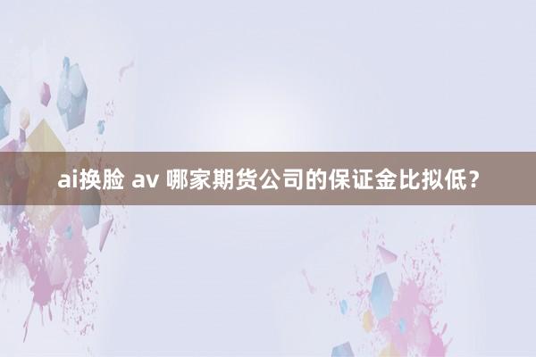 ai换脸 av 哪家期货公司的保证金比拟低？