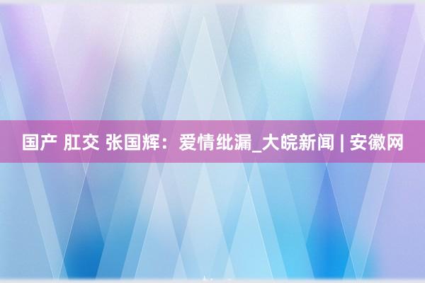 国产 肛交 张国辉：爱情纰漏_大皖新闻 | 安徽网