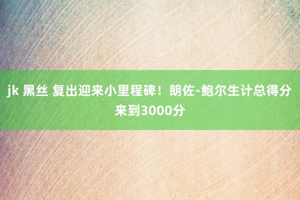 jk 黑丝 复出迎来小里程碑！朗佐-鲍尔生计总得分来到3000分