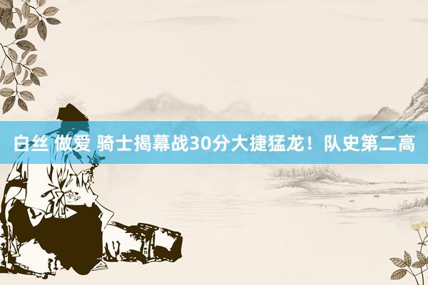 白丝 做爱 骑士揭幕战30分大捷猛龙！队史第二高