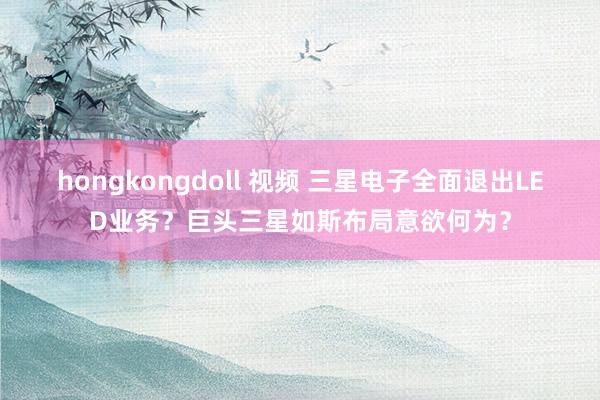 hongkongdoll 视频 三星电子全面退出LED业务？巨头三星如斯布局意欲何为？