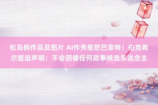 松岛枫作品及图片 AI作秀惹怒巴菲特！伯克希尔蹙迫声明：不会因循任何政事候选东说念主