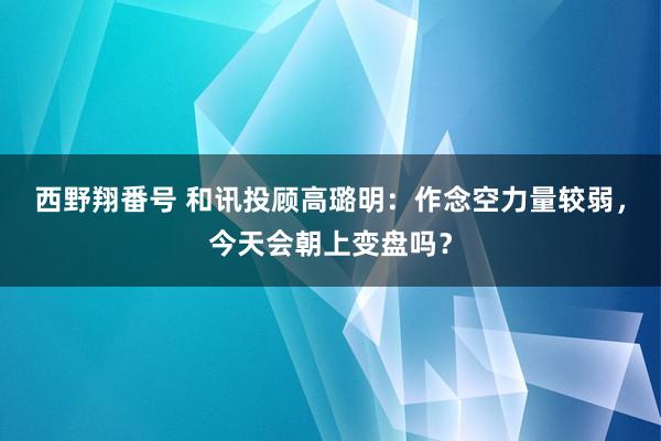 西野翔番号 和讯投顾高璐明：作念空力量较弱，今天会朝上变盘吗？