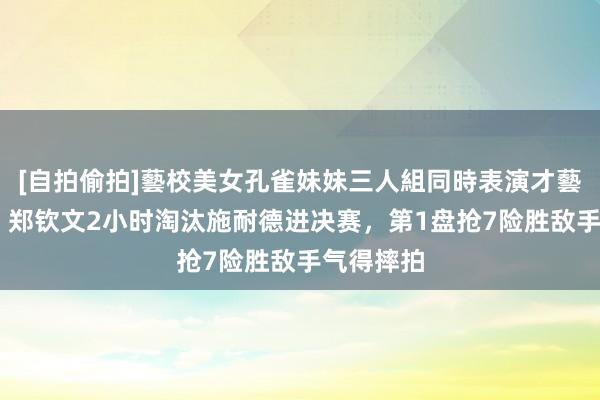 [自拍偷拍]藝校美女孔雀妹妹三人組同時表演才藝 过山车！郑钦文2小时淘汰施耐德进决赛，第1盘抢7险胜敌手气得摔拍