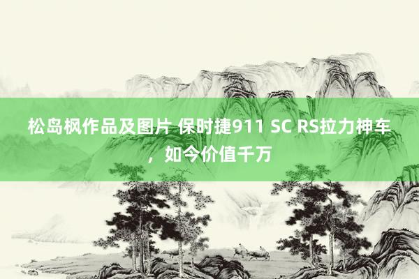 松岛枫作品及图片 保时捷911 SC RS拉力神车，如今价值千万