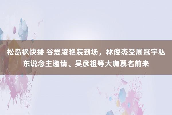 松岛枫快播 谷爱凌艳装到场，林俊杰受周冠宇私东说念主邀请、吴彦祖等大咖慕名前来