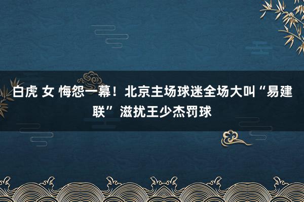 白虎 女 悔怨一幕！北京主场球迷全场大叫“易建联” 滋扰王少杰罚球