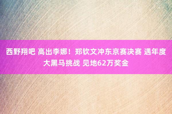 西野翔吧 高出李娜！郑钦文冲东京赛决赛 遇年度大黑马挑战 见地62万奖金