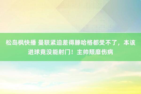 松岛枫快播 曼联紧迫差得滕哈格都受不了，本该进球竟没能射门！主帅颓靡伤病