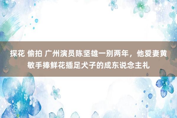 探花 偷拍 广州演员陈坚雄一别两年，他爱妻黄敏手捧鲜花插足犬子的成东说念主礼