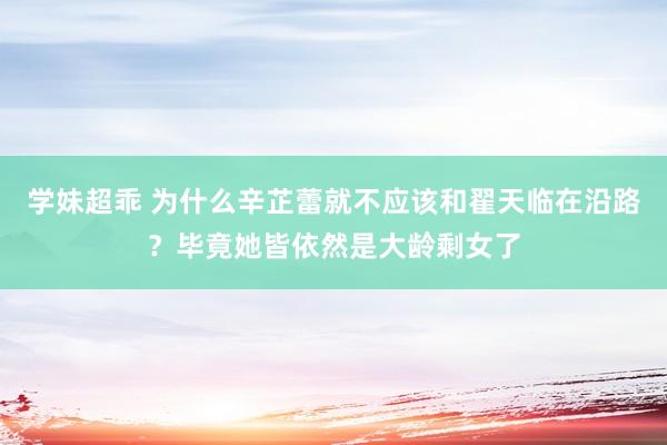 学妹超乖 为什么辛芷蕾就不应该和翟天临在沿路？毕竟她皆依然是大龄剩女了