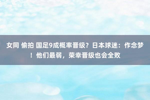 女同 偷拍 国足9成概率晋级？日本球迷：作念梦！他们最弱，荣幸晋级也会全败