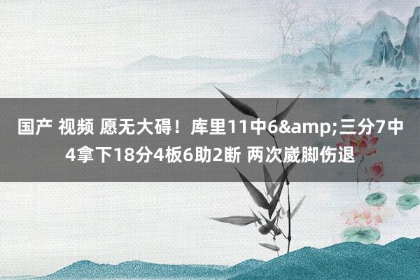 国产 视频 愿无大碍！库里11中6&三分7中4拿下18分4板6助2断 两次崴脚伤退