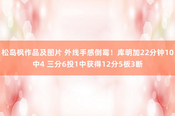 松岛枫作品及图片 外线手感倒霉！库明加22分钟10中4 三分6投1中获得12分5板3断