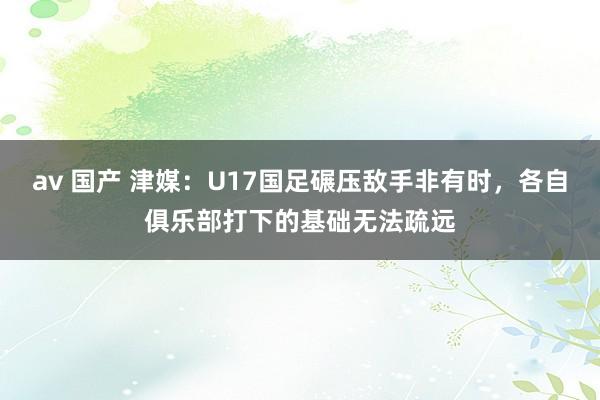 av 国产 津媒：U17国足碾压敌手非有时，各自俱乐部打下的基础无法疏远