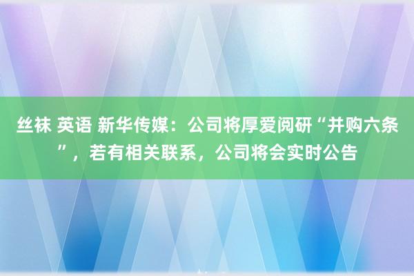 丝袜 英语 新华传媒：公司将厚爱阅研“并购六条”，若有相关联系，公司将会实时公告