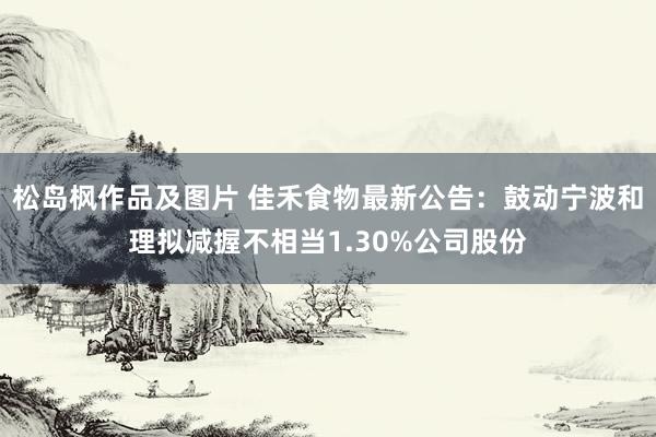 松岛枫作品及图片 佳禾食物最新公告：鼓动宁波和理拟减握不相当1.30%公司股份