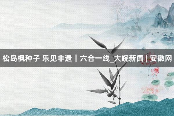 松岛枫种子 乐见非遗｜六合一线_大皖新闻 | 安徽网