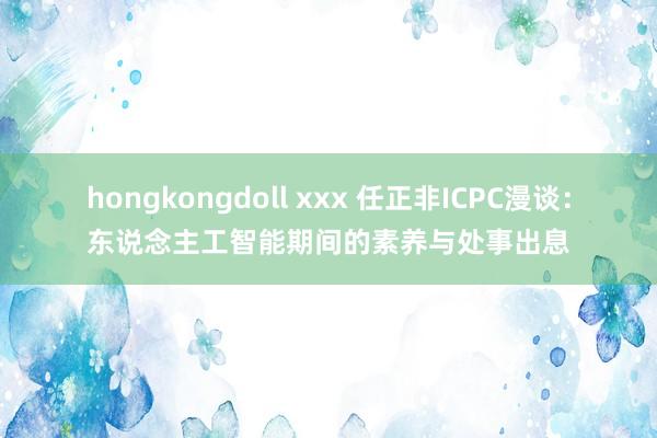 hongkongdoll xxx 任正非ICPC漫谈：东说念主工智能期间的素养与处事出息