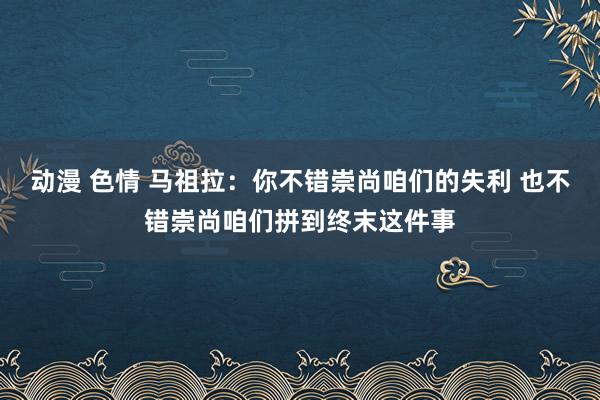 动漫 色情 马祖拉：你不错崇尚咱们的失利 也不错崇尚咱们拼到终末这件事