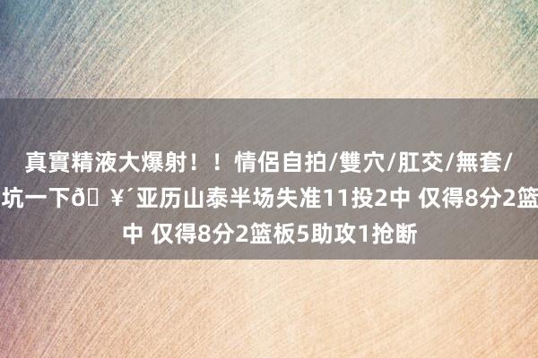 真實精液大爆射！！情侶自拍/雙穴/肛交/無套/大量噴精 这把坑一下🥴亚历山泰半场失准11投2中 仅得8分2篮板5助攻1抢断