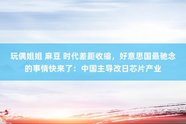 玩偶姐姐 麻豆 时代差距收缩，好意思国最驰念的事情快来了：中国主导改日芯片产业