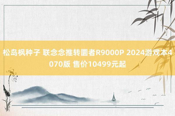 松岛枫种子 联念念推转圜者R9000P 2024游戏本4070版 售价10499元起