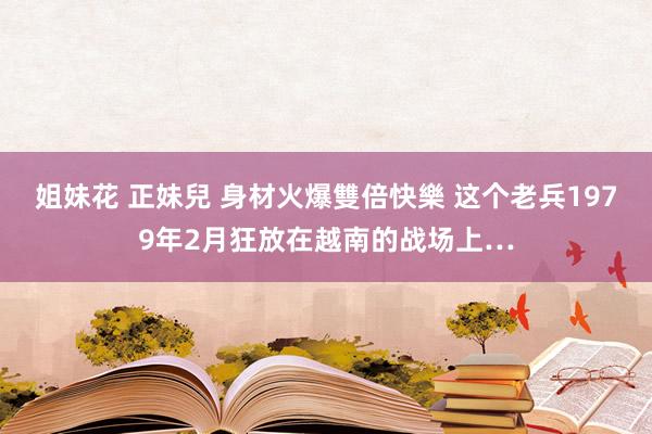 姐妹花 正妹兒 身材火爆雙倍快樂 这个老兵1979年2月狂放在越南的战场上…