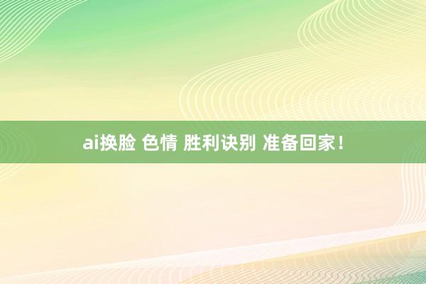 ai换脸 色情 胜利诀别 准备回家！