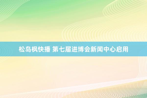 松岛枫快播 第七届进博会新闻中心启用