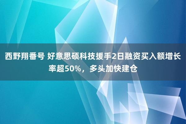 西野翔番号 好意思硕科技援手2日融资买入额增长率超50%，多头加快建仓