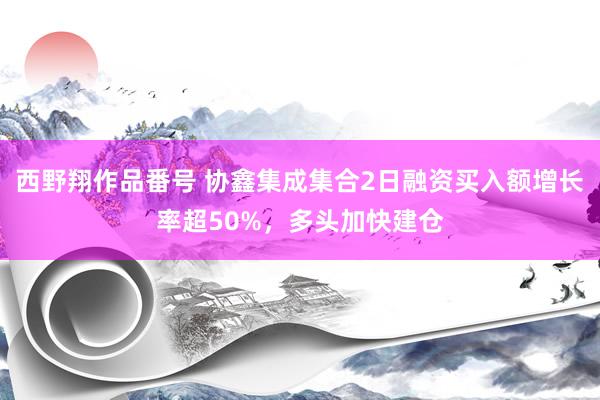 西野翔作品番号 协鑫集成集合2日融资买入额增长率超50%，多头加快建仓