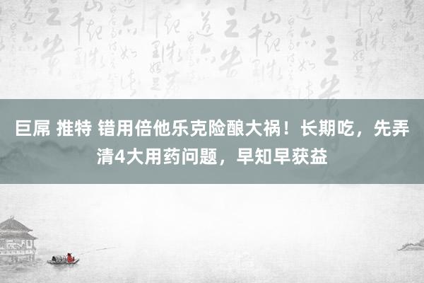 巨屌 推特 错用倍他乐克险酿大祸！长期吃，先弄清4大用药问题，早知早获益