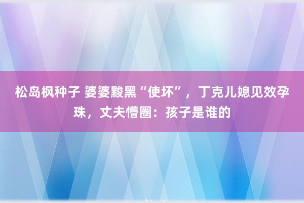 松岛枫种子 婆婆黢黑“使坏”，丁克儿媳见效孕珠，丈夫懵圈：孩子是谁的