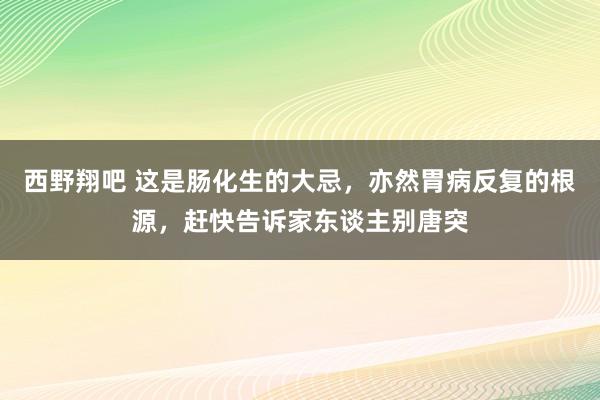 西野翔吧 这是肠化生的大忌，亦然胃病反复的根源，赶快告诉家东谈主别唐突