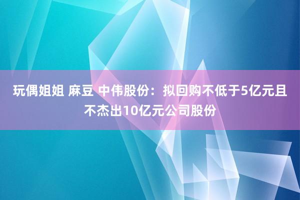 玩偶姐姐 麻豆 中伟股份：拟回购不低于5亿元且不杰出10亿元公司股份