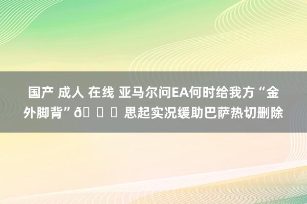 国产 成人 在线 亚马尔问EA何时给我方“金外脚背”😂思起实况缓助巴萨热切删除