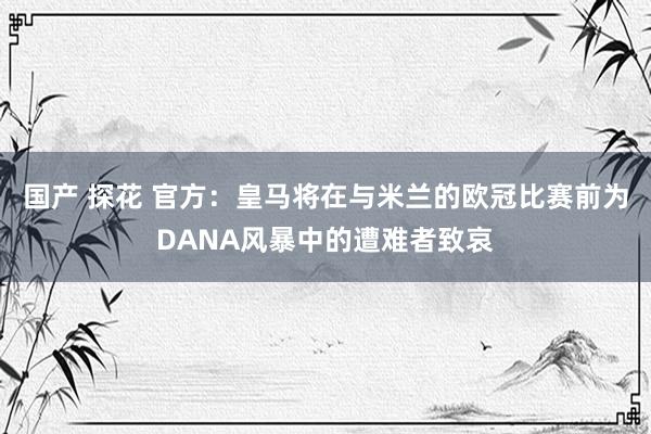 国产 探花 官方：皇马将在与米兰的欧冠比赛前为DANA风暴中的遭难者致哀