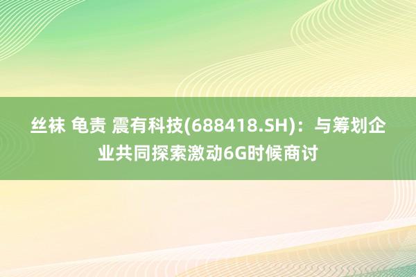 丝袜 龟责 震有科技(688418.SH)：与筹划企业共同探索激动6G时候商讨