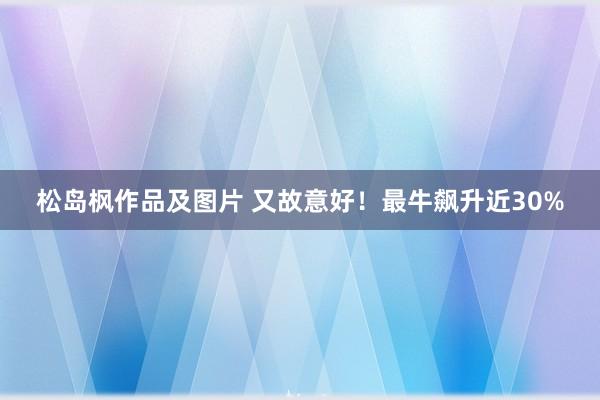 松岛枫作品及图片 又故意好！最牛飙升近30%