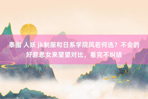 泰國 人妖 jk制服和日系学院风若何选？不会的好意思女来望望对比，看完不纠结